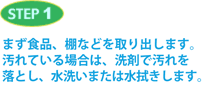 STEP1 まず食品、棚などを取り出します。汚れている場合は、洗剤で汚れを落とし、水洗いまたは水拭きします。