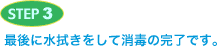 STEP3 最後に水拭きをして消毒の完了です。