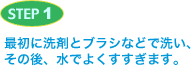 STEP1 最初に洗剤とブラシなどで洗い、その後、水でよくすすぎます。