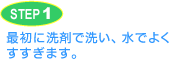 STEP1 最初に洗剤で洗い、水でよくすすぎます。