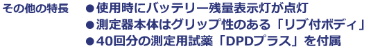 その他の特長　使用時にバッテリー残量表示灯が点灯　測定器本体はグリップ性のある「リブ付ボディ」　40回分の測定用試薬「DPDプラス」を付属