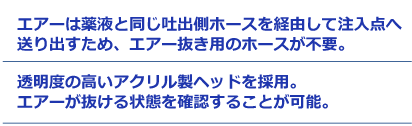 エアーは薬液と同じ吐出側ホースを経由して注入点へ送り出すため、エアー抜き用のホースが不要。透明度の高いアクリル製ヘッドを採用。エアーが抜ける状態を確認することが可能。