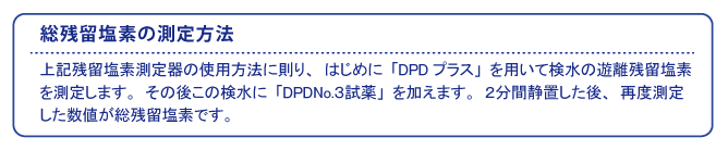 総残留塩素の測定方法  上記残留塩素測定器の使用方法に則り、はじめに「DPDプラス」を用いて検水の遊離残留塩素を測定します。その後この検水に「DPD No.3試薬」を加えます。2分間静置した後、再度測定した数値が総残留塩素です。