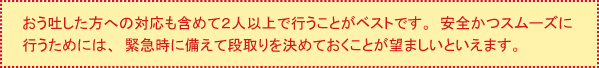 おう吐した方への対応も含めて2人以上で行うことがベストです。安全かつスムーズに行うためには、緊急時に備えて段取りを決めておくことが望ましいといえます。