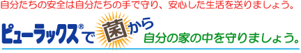 自分たちの安全は自分たちの手で守り、安心した生活を送りましょう。ピューラックスで菌から自分の家の中を守りましょう。